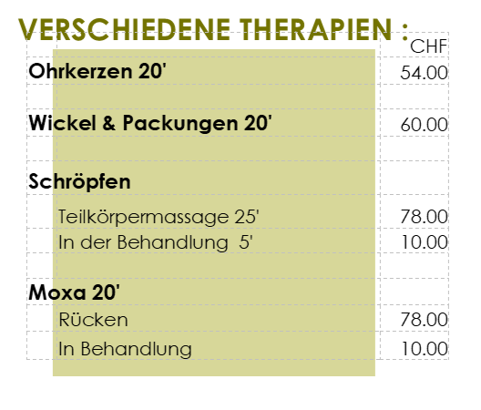 Verschiedene Therapien
Ohrkerzen 20' 54 CHF
Wickel & Packungen 20' 60
Schröpfen Teilkörnpermassage 25' 78CHF
Schröpfen in der Behandlung pro 5' 10CHF
Moxa 20min Rücken 78CHF
Moxa in Behandlung pro 5' 10CHF